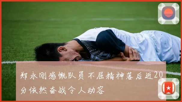 郑永刚感慨队员不屈精神落后近20分依然奋战令人动容