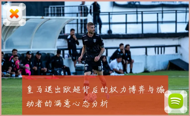 皇马退出欧超背后的权力博弈与煽动者的满意心态分析
