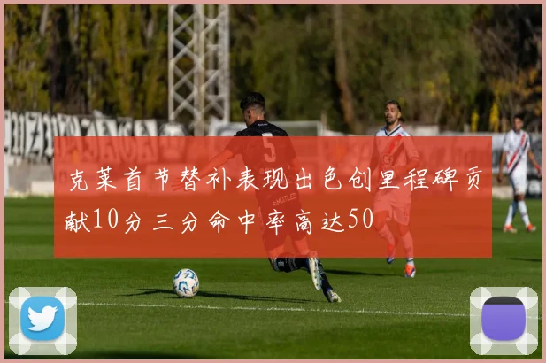 克莱首节替补表现出色创里程碑贡献10分三分命中率高达50