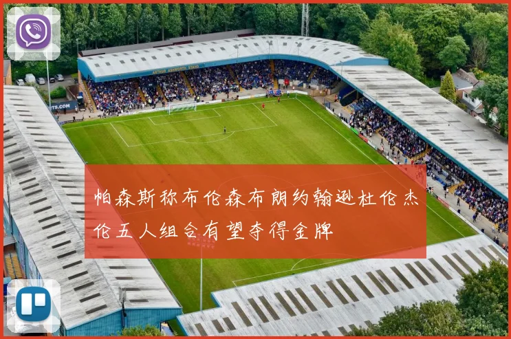 帕森斯称布伦森布朗约翰逊杜伦杰伦五人组合有望夺得金牌