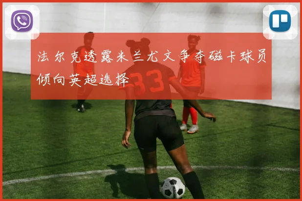 法尔克透露米兰尤文争夺磁卡球员倾向英超选择