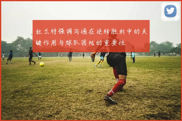 杜兰特强调沟通在逆转胜利中的关键作用与球队团结的重要性