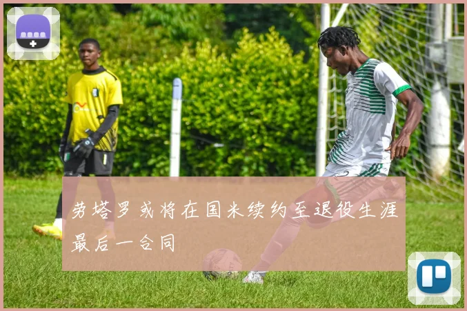 劳塔罗或将在国米续约至退役生涯最后一合同