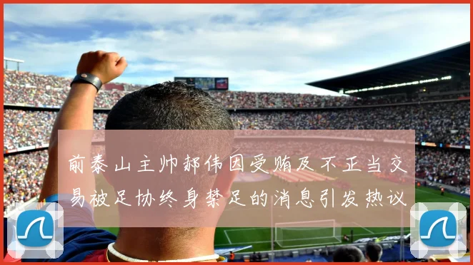 前泰山主帅郝伟因受贿及不正当交易被足协终身禁足的消息引发热议