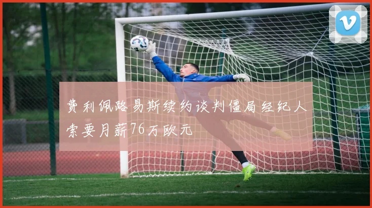 费利佩路易斯续约谈判僵局经纪人索要月薪76万欧元