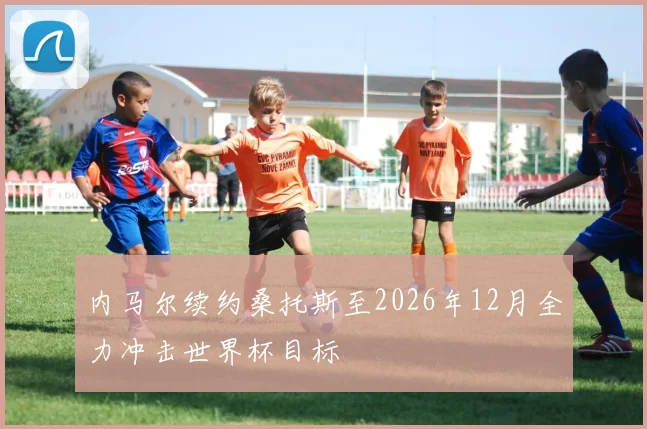 内马尔续约桑托斯至2026年12月全力冲击世界杯目标