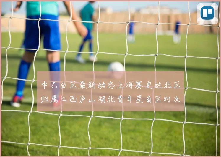 中乙分区最新动态上海赛更达北区归属江西庐山湖北青年星南区对决即将开启