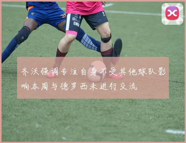 齐沃强调专注自身不受其他球队影响本周与德罗西未进行交流