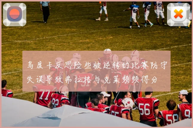 乌度卡反思险些被逆转的比赛防守失误导致弗拉格与克莱频频得分