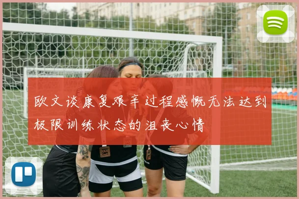 欧文谈康复艰辛过程感慨无法达到极限训练状态的沮丧心情