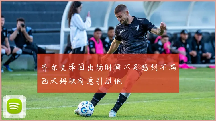 齐尔克泽因出场时间不足感到不满西汉姆联有意引进他