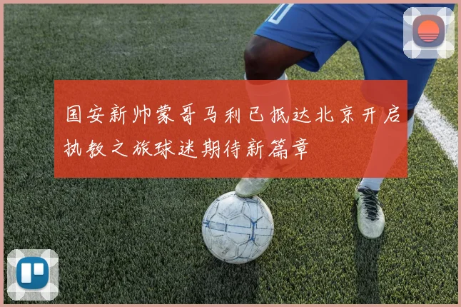国安新帅蒙哥马利已抵达北京开启执教之旅球迷期待新篇章