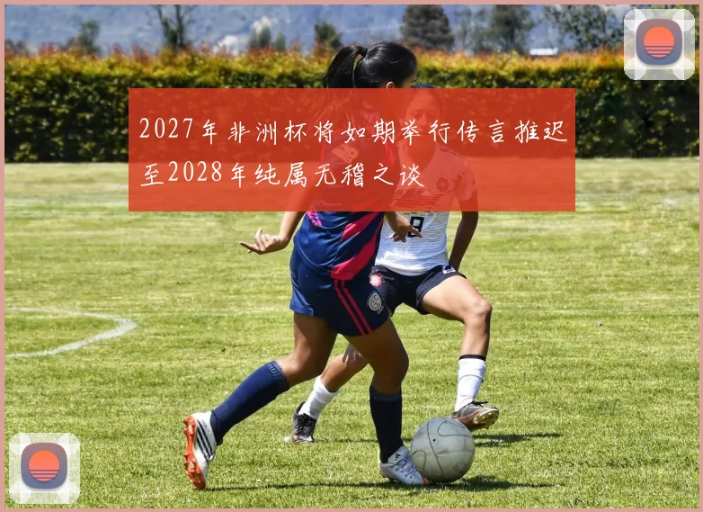 2027年非洲杯将如期举行传言推迟至2028年纯属无稽之谈
