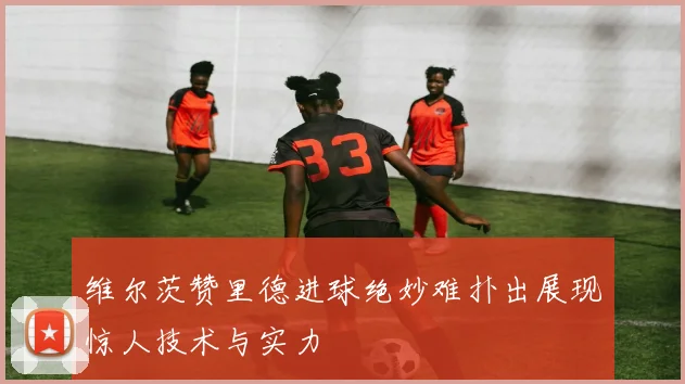 维尔茨赞里德进球绝妙难扑出展现惊人技术与实力