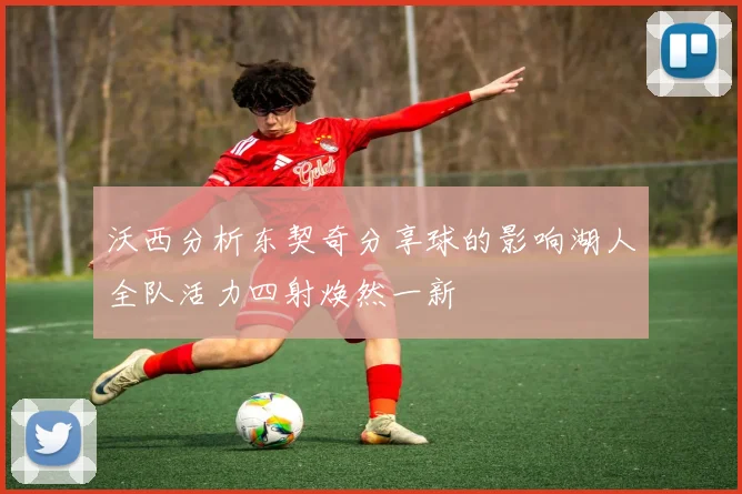 沃西分析东契奇分享球的影响湖人全队活力四射焕然一新