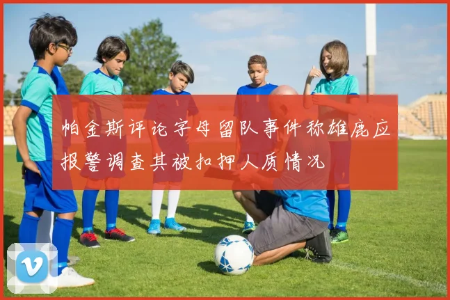 帕金斯评论字母留队事件称雄鹿应报警调查其被扣押人质情况