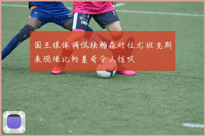 国王媒体调侃杨瀚森对位尤班克斯表现堪比约基奇令人惊叹