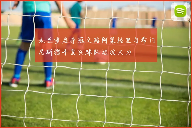 米兰重启夺冠之路阿莱格里与希门尼斯携手复兴球队进攻火力