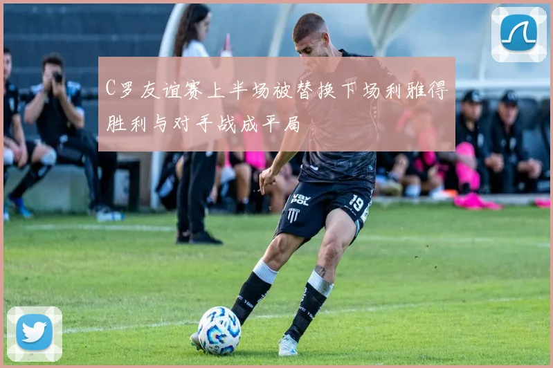 C罗友谊赛上半场被替换下场利雅得胜利与对手战成平局