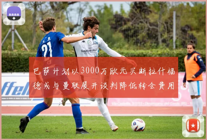 巴萨计划以3000万欧元买断拉什福德或与曼联展开谈判降低转会费用