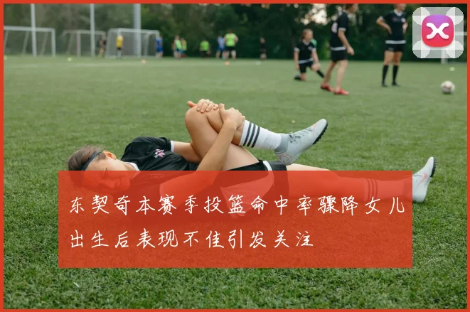 东契奇本赛季投篮命中率骤降女儿出生后表现不佳引发关注