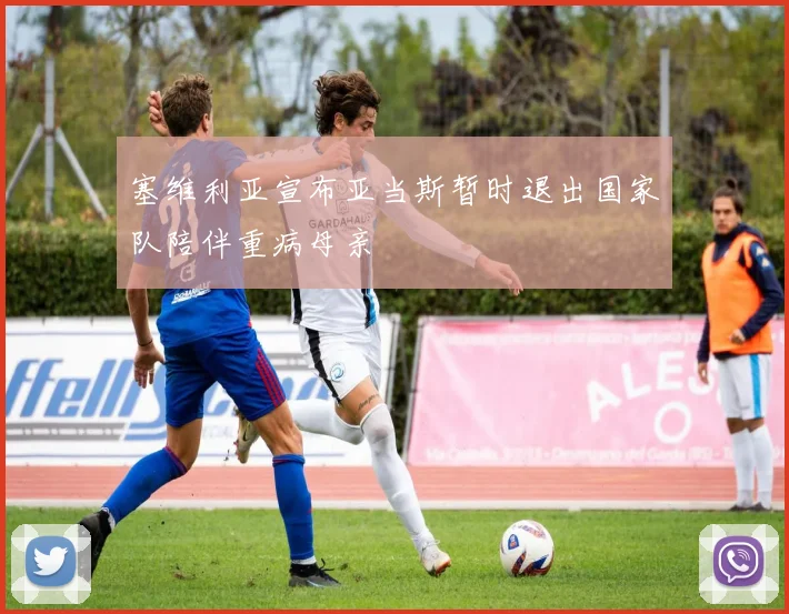 塞维利亚宣布亚当斯暂时退出国家队陪伴重病母亲