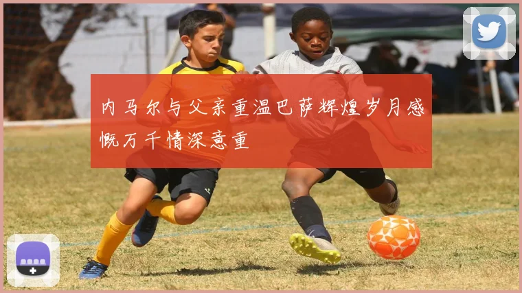 内马尔与父亲重温巴萨辉煌岁月感慨万千情深意重